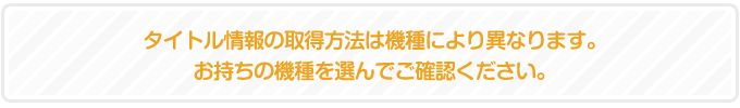 タイトル情報の取得方法は機種により異なります。お持ちの機種を選んでご確認ください。