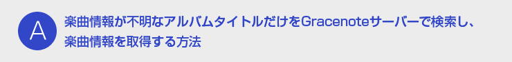 A：楽曲情報が不明なアルバムタイトルだけをGracenoteサーバーで検索し、楽曲情報を取得する方法
