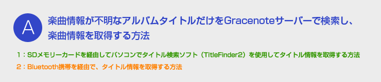 A：楽曲情報が不明なアルバムタイトルだけをGracenoteサーバーで検索し、楽曲情報を取得する方法 - 1：SDメモリーカードを経由してパソコンでタイトル検索ソフト（TitleFinder2）を使用してタイトル情報を取得する方法　2：Bluetooth携帯を経由で、タイトル情報を取得する方法