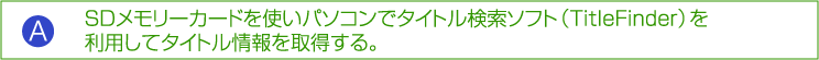 A:SD メモリーカードを使いパソコンでタイトル検索ソフト（TitleFinder）を利用してタイトル情報を取得する。