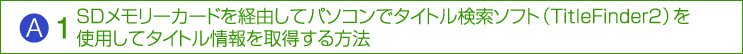 A：（1）SDメモリーカードを経由してパソコンでタイトル検索ソフト（TitleFinder2）を使用してタイトル情報を取得する方法
