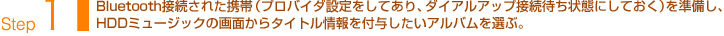 Step1：Bluetooth接続された携帯（プロバイダ設定をしてあり、ダイアルアップ接続待ち状態にしておく）を準備し、HDDミュージックの画面からタイトル情報を付与したいアルバムを選ぶ。