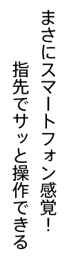 まさにスマートフォン感覚！指先でサッと操作できる