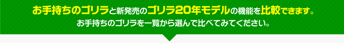 お手持ちのゴリラと新発売のゴリラ19年モデルの機能を比較できます。 お手持ちのゴリラを一覧から選んで比べてみてください。