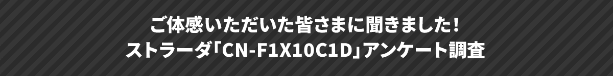 ご来場いただいた皆さまに聞きました！ストラーダ「CN-F1X10BGD」アンケート調査