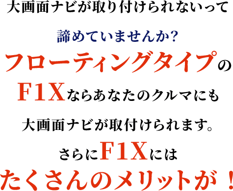 大画面ナビが取り付けられないって諦めていませんか？フローティングタイプのF1Xならあなたのクルマにも大画面ナビが取付けられます。さらにF1Xにはたくさんのメリットが！