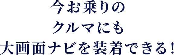 今お乗りのクルマにも 大画面ナビを装着できる！