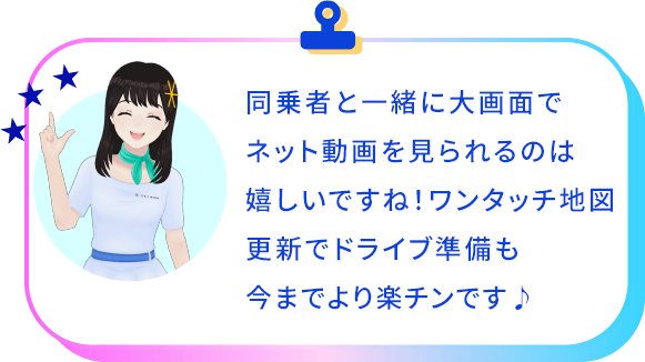 同乗者と一緒に大画面でネット動画を見られるのは嬉しいですね！ワンタッチ地図更新でドライブ準備も今までより楽チンです♪