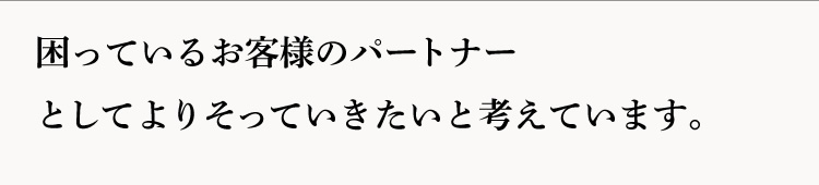 困っているお客様のパートナーとしてよりそっていきたいと考えています。
