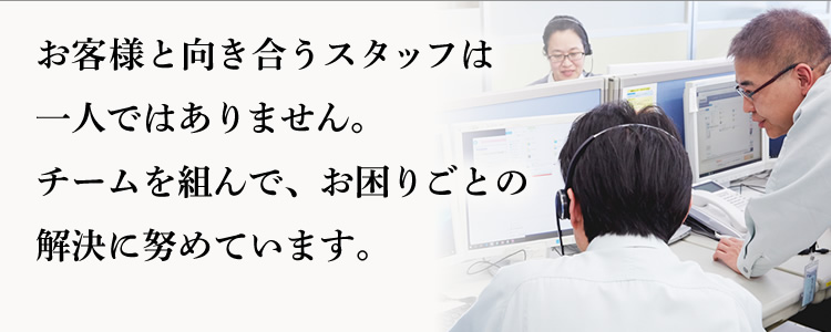 お客様と向き合うスタッフは一人ではありません。チームを組んで、お困りごとの解決に努めています。